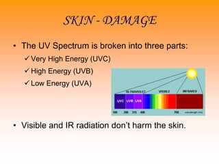 SKIN - DAMAGE
• The UV Spectrum is broken into three parts:
 Very High Energy (UVC)
 High Energy (UVB)
 Low Energy (UVA)
• Visible and IR radiation don’t harm the skin.
 