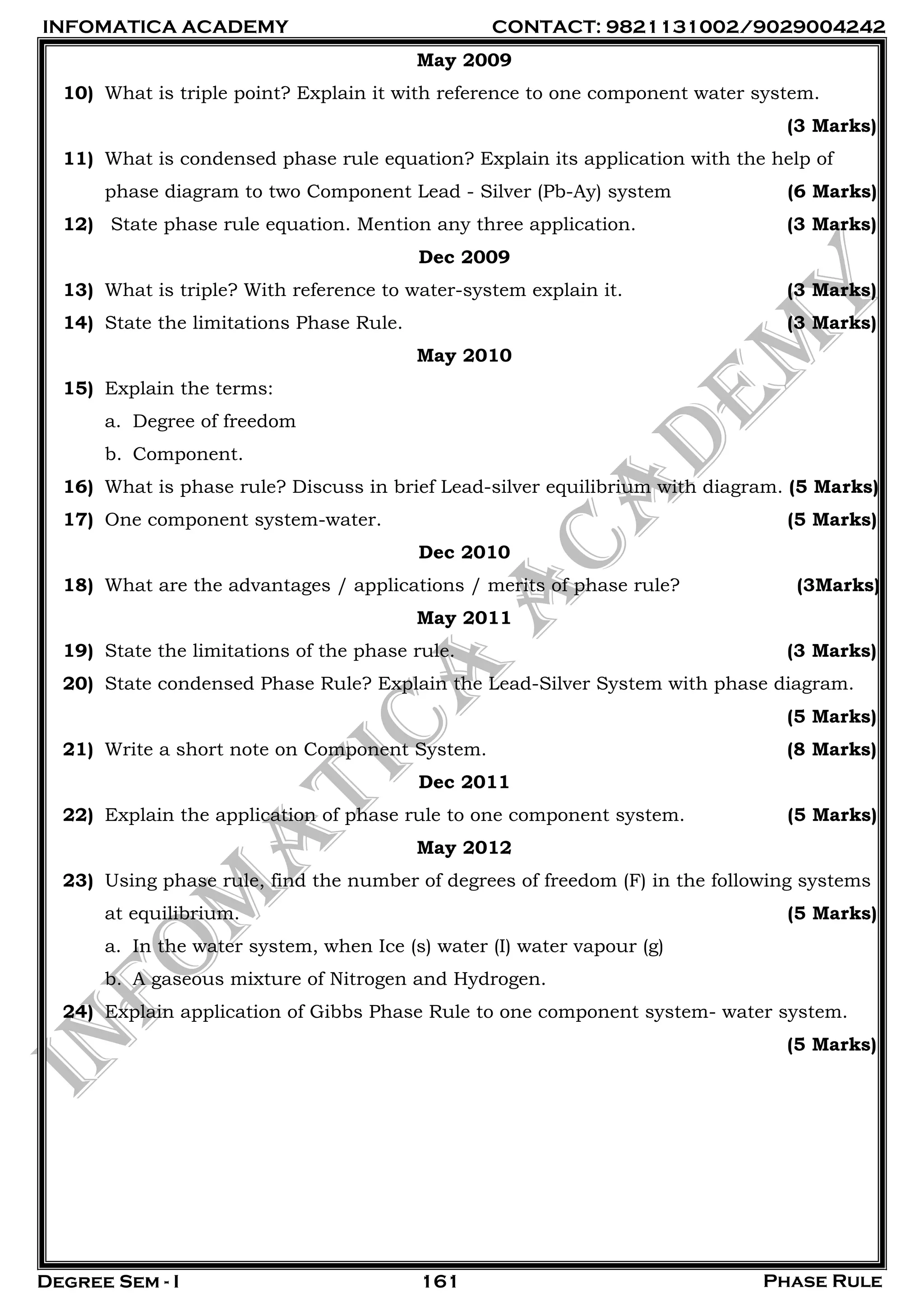 INFOMATICA ACADEMY CONTACT: 9821131002/9029004242
Degree Sem - I Phase Rule161
May 2009
10) What is triple point? Explain it with reference to one component water system.
(3 Marks)
11) What is condensed phase rule equation? Explain its application with the help of
phase diagram to two Component Lead - Silver (Pb-Ay) system (6 Marks)
12) State phase rule equation. Mention any three application. (3 Marks)
Dec 2009
13) What is triple? With reference to water-system explain it. (3 Marks)
14) State the limitations Phase Rule. (3 Marks)
May 2010
15) Explain the terms:
a. Degree of freedom
b. Component.
16) What is phase rule? Discuss in brief Lead-silver equilibrium with diagram. (5 Marks)
17) One component system-water. (5 Marks)
Dec 2010
18) What are the advantages / applications / merits of phase rule? (3Marks)
May 2011
19) State the limitations of the phase rule. (3 Marks)
20) State condensed Phase Rule? Explain the Lead-Silver System with phase diagram.
(5 Marks)
21) Write a short note on Component System. (8 Marks)
Dec 2011
22) Explain the application of phase rule to one component system. (5 Marks)
May 2012
23) Using phase rule, find the number of degrees of freedom (F) in the following systems
at equilibrium. (5 Marks)
a. In the water system, when Ice (s) water (I) water vapour (g)
b. A gaseous mixture of Nitrogen and Hydrogen.
24) Explain application of Gibbs Phase Rule to one component system- water system.
(5 Marks)
 