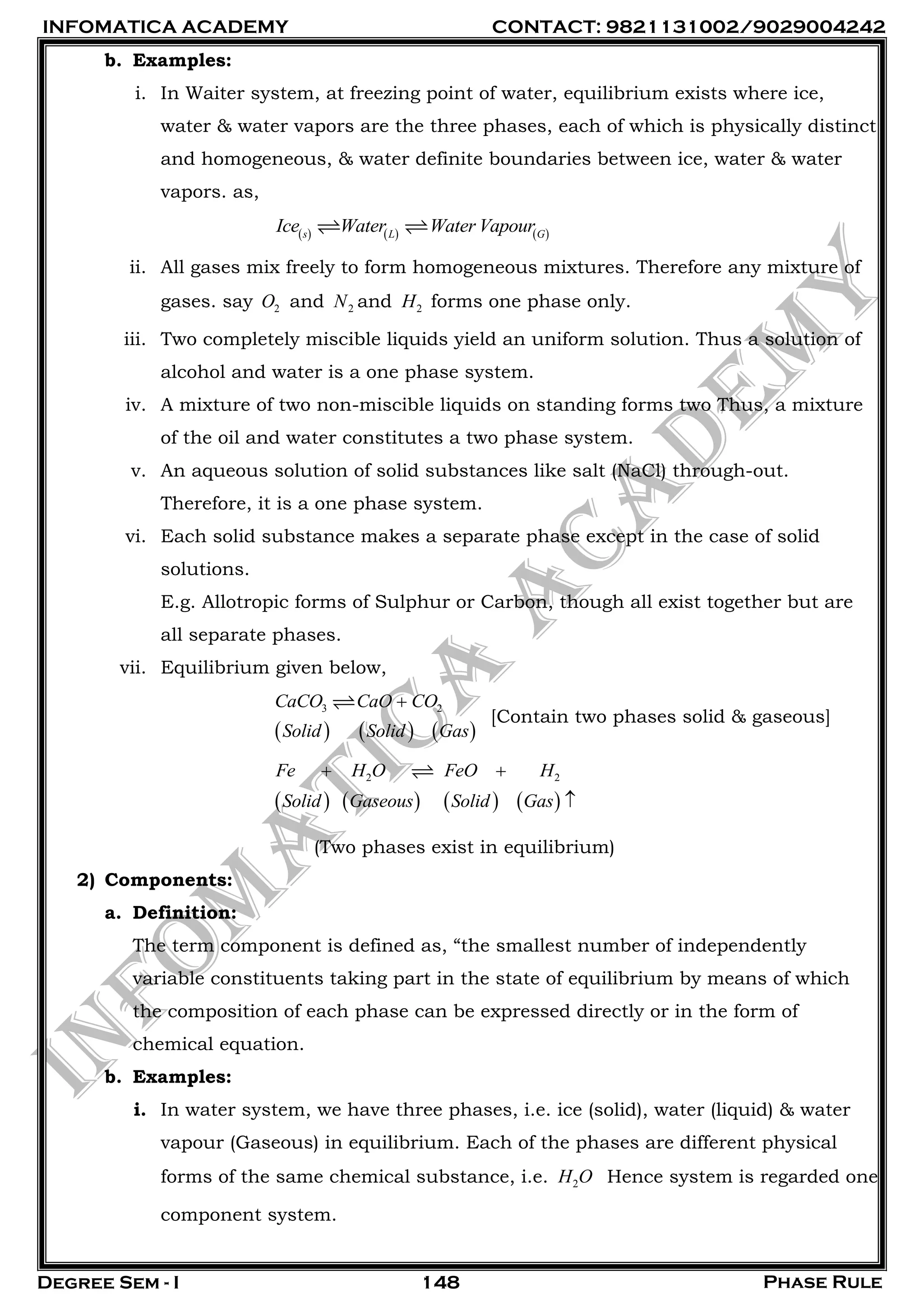 INFOMATICA ACADEMY CONTACT: 9821131002/9029004242
Degree Sem - I Phase Rule148
b. Examples:
i. In Waiter system, at freezing point of water, equilibrium exists where ice,
water & water vapors are the three phases, each of which is physically distinct
and homogeneous, & water definite boundaries between ice, water & water
vapors. as,
     s L G
Ice Water Water Vapour
ii. All gases mix freely to form homogeneous mixtures. Therefore any mixture of
gases. say 2O and 2N and 2H forms one phase only.
iii. Two completely miscible liquids yield an uniform solution. Thus a solution of
alcohol and water is a one phase system.
iv. A mixture of two non-miscible liquids on standing forms two Thus, a mixture
of the oil and water constitutes a two phase system.
v. An aqueous solution of solid substances like salt (NaCl) through-out.
Therefore, it is a one phase system.
vi. Each solid substance makes a separate phase except in the case of solid
solutions.
E.g. Allotropic forms of Sulphur or Carbon, though all exist together but are
all separate phases.
vii. Equilibrium given below,
     
3 2CaCO CaO CO
Solid Solid Gas

[Contain two phases solid & gaseous]
       
2 2Fe H O FeO H
Solid Gaseous Solid Gas
 

(Two phases exist in equilibrium)
2) Components:
a. Definition:
The term component is defined as, ―the smallest number of independently
variable constituents taking part in the state of equilibrium by means of which
the composition of each phase can be expressed directly or in the form of
chemical equation.
b. Examples:
i. In water system, we have three phases, i.e. ice (solid), water (liquid) & water
vapour (Gaseous) in equilibrium. Each of the phases are different physical
forms of the same chemical substance, i.e. 2H O Hence system is regarded one
component system.
 
