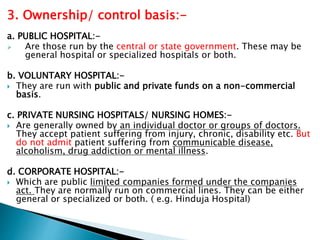 3. Ownership/ control basis:-
a. PUBLIC HOSPITAL:-
 Are those run by the central or state government. These may be
general hospital or specialized hospitals or both.
b. VOLUNTARY HOSPITAL:-
 They are run with public and private funds on a non-commercial
basis.
c. PRIVATE NURSING HOSPITALS/ NURSING HOMES:-
 Are generally owned by an individual doctor or groups of doctors.
They accept patient suffering from injury, chronic, disability etc. But
do not admit patient suffering from communicable disease,
alcoholism, drug addiction or mental illness.
d. CORPORATE HOSPITAL:-
 Which are public limited companies formed under the companies
act. They are normally run on commercial lines. They can be either
general or specialized or both. ( e.g. Hinduja Hospital)
 