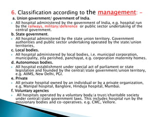 6. Classification according to the management: -
a. Union government/ government of India.
 All hospital administered by the government of India, e.g. hospital run
by the railways, military/deference or public sector undertaking of the
central government.
b. State government.
 All hospital administered by the state union territory. Government
authorities and public sector undertaking operated by the state/union
territories,
c. Local bodies.
 All hospital administered by local bodies, i.e. municipal corporation,
municipality, zila perished, panchayat, e.g. corporation maternity homes.
d. Autonomous bodies.
 All hospital establishment under special act of parliament or state
legislation and founded by the central/state government/union territory,
e.g. AIIMS, New Delhi, PGI.
e. Private
 All private hospital owned by an individual or by a private organization,
e.g, Manipal hospital, Banglore, Hinduja hospital, Mumbai.
f. Voluntary agencies
 All hospitals operated by a voluntary body/a trust/charitable society
under central/state government laws. This includes hospital run by the
missionary bodies and co-operatives. e.g. CMC, Vellore.
 