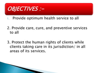 1. Provide optimum health service to all
2. Provide care, cure, and preventive services
to all
3. Protect the human rights of clients while
clients taking care in its jurisdiction/ in all
areas of its services.
OBJECTIVES :-
 