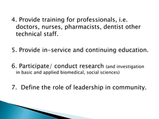 4. Provide training for professionals, i.e.
doctors, nurses, pharmacists, dentist other
technical staff.
5. Provide in-service and continuing education.
6. Participate/ conduct research (and investigation
in basic and applied biomedical, social sciences)
7. Define the role of leadership in community.
 