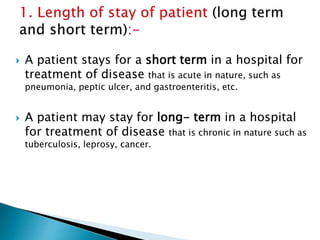  A patient stays for a short term in a hospital for
treatment of disease that is acute in nature, such as
pneumonia, peptic ulcer, and gastroenteritis, etc.
 A patient may stay for long- term in a hospital
for treatment of disease that is chronic in nature such as
tuberculosis, leprosy, cancer.
 