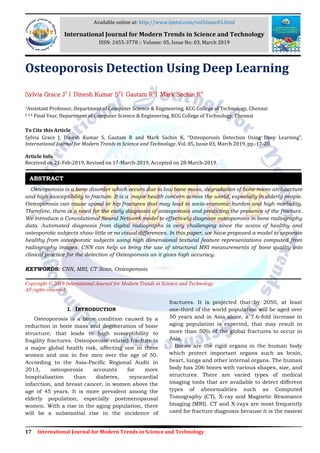 17 International Journal for Modern Trends in Science and Technology
Osteoporosis Detection Using Deep Learning
Sylvia Grace J1
| Dinesh Kumar S2
| Gautam R3
| Mark Sachin K4
1Assistant Professor, Department of Computer Science & Engineering, KCG College of Technology, Chennai
2 3 4 Final Year, Department of Computer Science & Engineering, KCG College of Technology, Chennai
To Cite this Article
Sylvia Grace J, Dinesh Kumar S, Gautam R and Mark Sachin K, “Osteoporosis Detection Using Deep Learning”,
International Journal for Modern Trends in Science and Technology, Vol. 05, Issue 03, March 2019, pp.-17-20.
Article Info
Received on 21-Feb-2019, Revised on 17-March-2019, Accepted on 28-March-2019.
Osteoporosis is a bone disorder which occurs due to low bone mass, degradation of bone micro-architecture
and high susceptibility to fracture. It is a major health concern across the world, especially in elderly people.
Osteoporosis can cause spinal or hip fractures that may lead to socio-economic burden and high morbidity.
Therefore, there is a need for the early diagnosis of osteoporosis and predicting the presence of the fracture.
We introduce a Convolutional Neural Network model to effectively diagnose osteoporosis in bone radiography
data. Automated diagnosis from digital radiographs is very challenging since the scans of healthy and
osteoporotic subjects show little or no visual differences. In this paper, we have proposed a model to separate
healthy from osteoporotic subjects using high dimensional textural feature representations computed from
radiography images. CNN can help us bring the use of structural MRI measurements of bone quality into
clinical practice for the detection of Osteoporosis as it gives high accuracy.
KEYWORDS: CNN, MRI, CT Scan, Osteoporosis
Copyright © 2019 International Journal for Modern Trends in Science and Technology
All rights reserved.
I. INTRODUCTION
Osteoporosis is a bone condition caused by a
reduction in bone mass and degeneration of bone
structure, that leads to high susceptibility to
fragility fractures. Osteoporosis-related fracture is
a major global health risk, affecting one in three
women and one in ﬁve men over the age of 50.
According to the Asia-Pacific Regional Audit in
2013, osteoporosis accounts for more
hospitalization than diabetes, myocardial
infarction, and breast cancer, in women above the
age of 45 years. It is more prevalent among the
elderly population, especially postmenopausal
women. With a rise in the aging population, there
will be a substantial rise in the incidence of
fractures. It is projected that by 2050, at least
one-third of the world population will be aged over
50 years and in Asia alone, a 7.6-fold increase in
aging population is expected, that may result in
more than 50% of the global fractures to occur in
Asia.
Bones are the rigid organs in the human body
which protect important organs such as brain,
heart, lungs and other internal organs. The human
body has 206 bones with various shapes, size, and
structures. There are varied types of medical
imaging tools that are available to detect different
types of abnormalities such as Computed
Tomography (CT), X-ray and Magnetic Resonance
Imaging (MRI). CT and X-rays are most frequently
used for fracture diagnosis because it is the easiest
ABSTRACT
Available online at: http://www.ijmtst.com/vol5issue03.html
International Journal for Modern Trends in Science and Technology
ISSN: 2455-3778 :: Volume: 05, Issue No: 03, March 2019
 