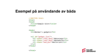 Exempel på användande av båda
<!DOCTYPE html>
<html>
<head>
<title>Sample Site</title>
</head>
<body>
<h1>Batman's gadgets</h1>
<ul id="gadget_list">
<li class="real_deal">Batarang</li>
<li class="real_deal">Batmobile</li>
<li class="bad_pun">Batteries</li>
</ul>
</body>
</html>
 