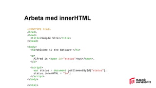 Arbeta med innerHTML
<!DOCTYPE html>
<html>
<head>
<title>Sample Site</title>
</head>
<body>
<h1>Welcome to the Batcave!</h1>
<p>
Alfred is <span id="status">out</span>.
</p>
<script>
var status = document.getElementById("status");
status.innerHTML = "in";
</script>
</body>
</html>
 