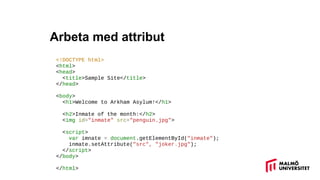 Arbeta med attribut
<!DOCTYPE html>
<html>
<head>
<title>Sample Site</title>
</head>
<body>
<h1>Welcome to Arkham Asylum!</h1>
<h2>Inmate of the month:</h2>
<img id="inmate" src=/slideshow/javascript-och-dom/140006121/"penguin.jpg">
<script>
var imnate = document.getElementById("inmate");
inmate.setAttribute("src", "joker.jpg");
</script>
</body>
</html>
 