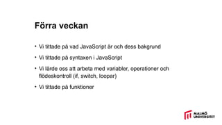 Förra veckan
• Vi tittade på vad JavaScript är och dess bakgrund
• Vi tittade på syntaxen i JavaScript
• Vi lärde oss att arbeta med variabler, operationer och
flödeskontroll (if, switch, loopar)
• Vi tittade på funktioner
 