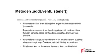 Metoden .addEventListener()
element.addEventListener(event, function, useCapture);
– Parametern event är en sträng som anger vilken händelse vi vill
lyssna efter.
– Parametern function är en funktionspekare och berättar vilken
funktion som ska köras när händelsen inträffar. Den kan vara
anonym.
– Parametern useCapture berättar om vi vill använda event bubbling
eller event capturing. Överkurs, och helt frivilligt att använda.
– Ett element kan ha flera event listeners, även per händelse!
 