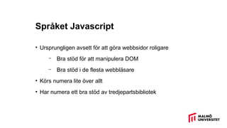 Språket Javascript
• Ursprungligen avsett för att göra webbsidor roligare
– Bra stöd för att manipulera DOM
– Bra stöd i de flesta webbläsare
• Körs numera lite över allt
• Har numera ett bra stöd av tredjepartsbibliotek
 