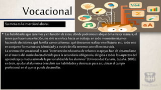 Vocacional
• Lashabilidadesquetenemosy enfuncióndeéstas,dóndepodremostrabajar dela mejormanera, el
tenerquehacerunaelección,nosóloseenfocahaciauntrabajo,entodomomentoestamos
haciendodecisiones,quéfamilia vamosa formar,quédeseamosrealizar en elfuturo,etc.,todoesto
enconjuntoformanuestraidentidady atravésdeella tenemosunrollenesta vida.
Laorientaciónvocacionalesuna“intervencióneducativaderefuerzo o apoyo,handedesarrollarse
enelmarcodelcurrículoestablecidoparala secundariaobligatoria,dirigidaa todoslosaspectosdel
aprendizajey maduracióndela personalidaddelosalumnos”(UniversidadCanaria,España.2006),
esdecir,ayudaral alumnoa descubrirsushabilidadesydestrezas para así,ubicarelcampo
profesionalenelquesepuedadesarrollar.
Su meta es la inserción laboral.
 