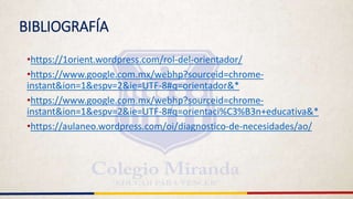 BIBLIOGRAFÍA
•https://1orient.wordpress.com/rol-del-orientador/
•https://www.google.com.mx/webhp?sourceid=chrome-
instant&ion=1&espv=2&ie=UTF-8#q=orientador&*
•https://www.google.com.mx/webhp?sourceid=chrome-
instant&ion=1&espv=2&ie=UTF-8#q=orientaci%C3%B3n+educativa&*
•https://aulaneo.wordpress.com/oi/diagnostico-de-necesidades/ao/
 