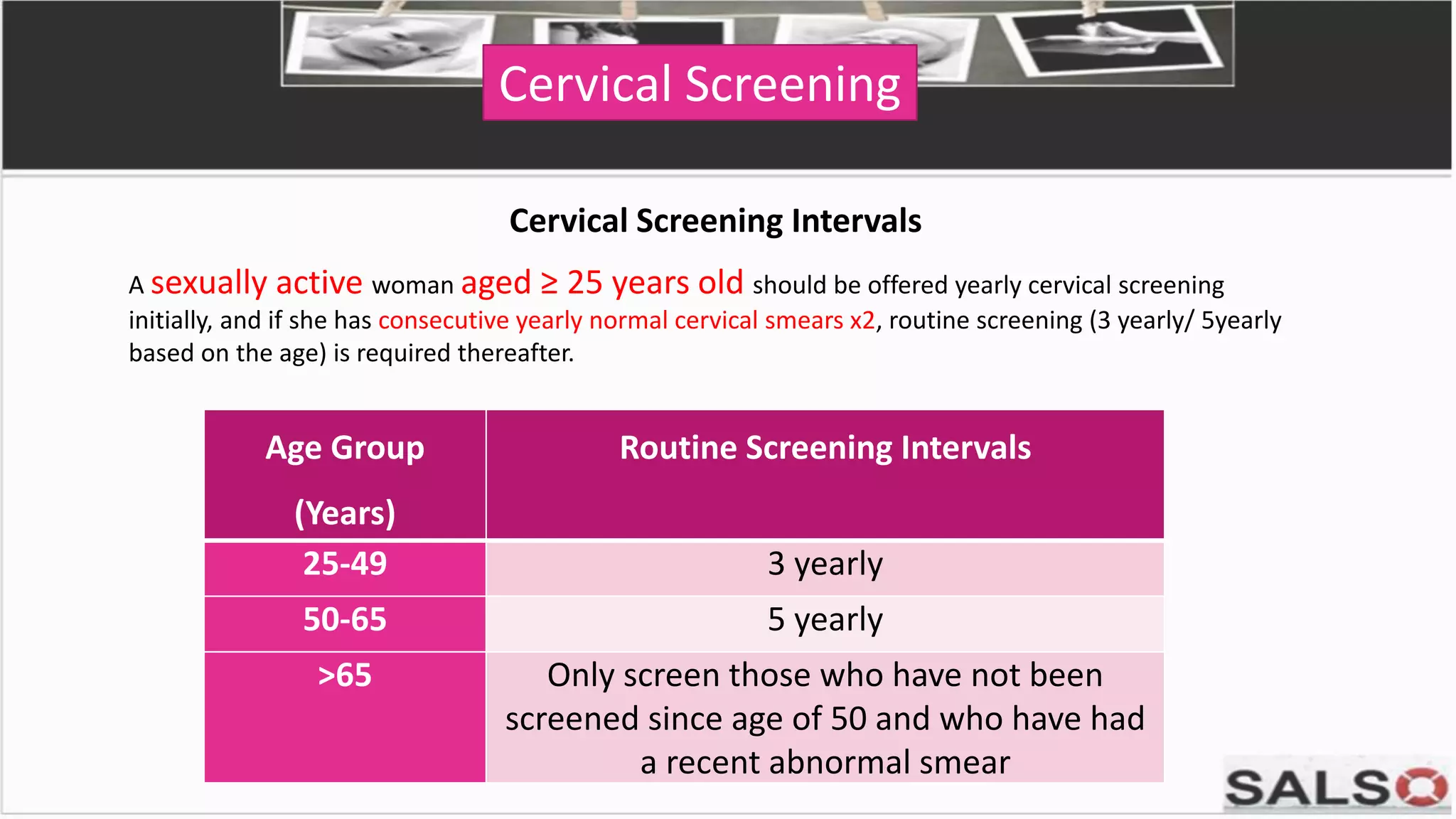 Cervical Screening
Cervical Screening Intervals
A sexually active woman aged ≥ 25 years old should be offered yearly cervical screening
initially, and if she has consecutive yearly normal cervical smears x2, routine screening (3 yearly/ 5yearly
based on the age) is required thereafter.
Age Group
(Years)
Routine Screening Intervals
25-49 3 yearly
50-65 5 yearly
>65 Only screen those who have not been
screened since age of 50 and who have had
a recent abnormal smear
 