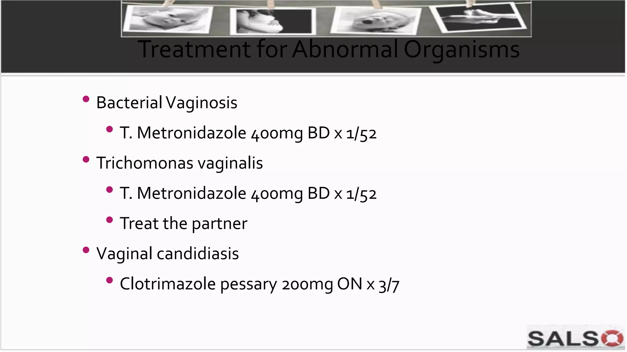 Treatment for Abnormal Organisms
• BacterialVaginosis
• T. Metronidazole 400mg BD x 1/52
• Trichomonas vaginalis
• T. Metronidazole 400mg BD x 1/52
• Treat the partner
• Vaginal candidiasis
• Clotrimazole pessary 200mg ON x 3/7
 