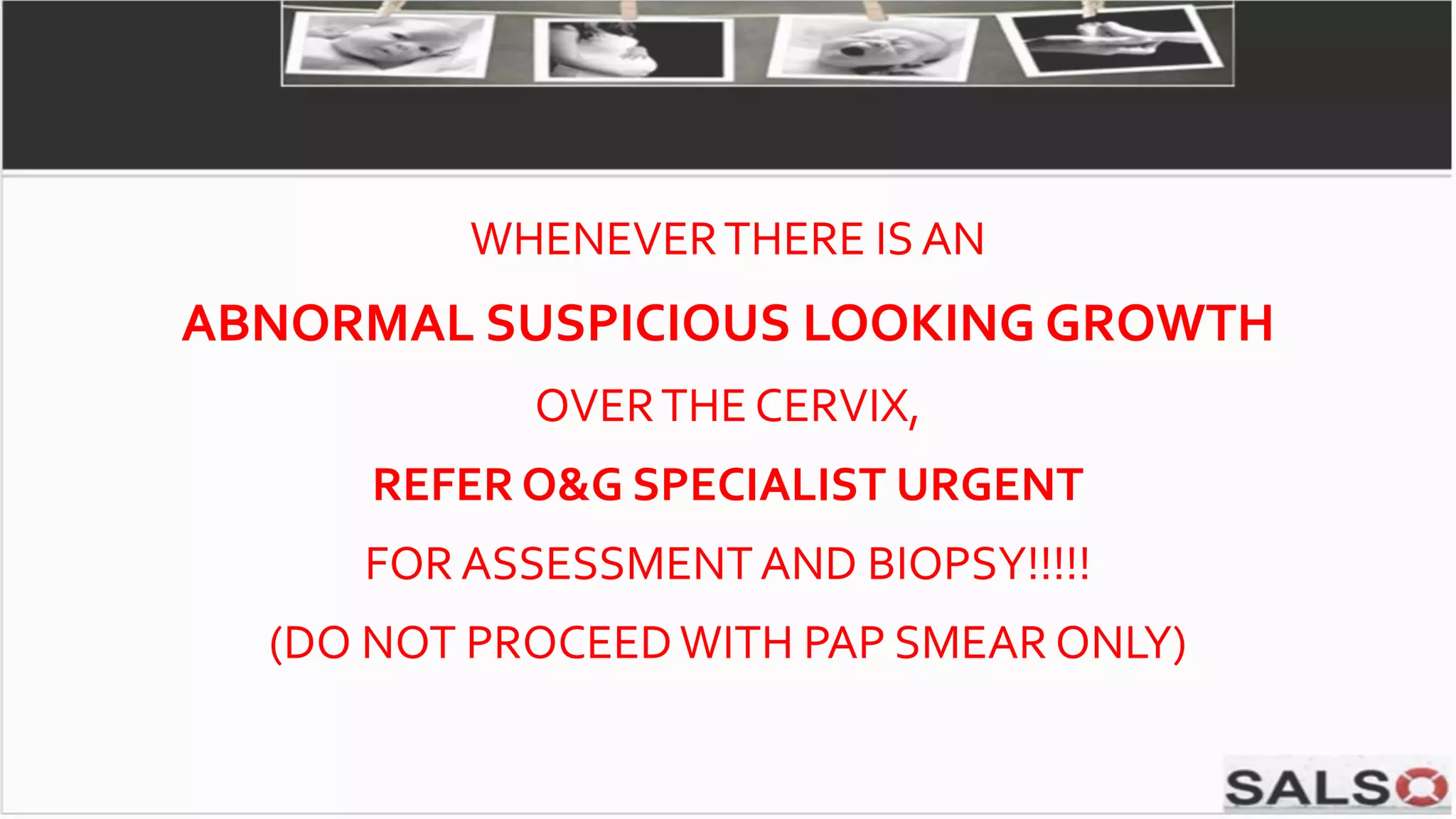 WHENEVERTHERE ISAN
ABNORMAL SUSPICIOUS LOOKING GROWTH
OVERTHE CERVIX,
REFER O&G SPECIALIST URGENT
FOR ASSESSMENTAND BIOPSY!!!!!
(DO NOT PROCEEDWITH PAP SMEAR ONLY)
 