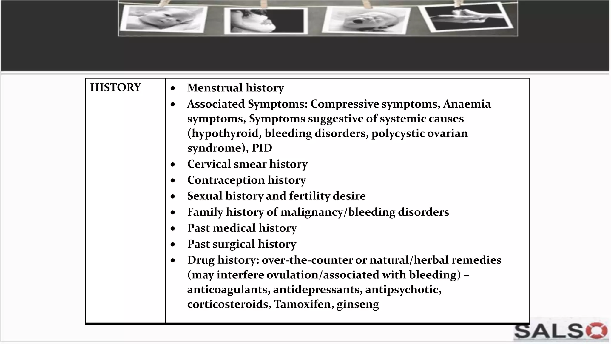 HISTORY  Menstrual history
 Associated Symptoms: Compressive symptoms, Anaemia
symptoms, Symptoms suggestive of systemic causes
(hypothyroid, bleeding disorders, polycystic ovarian
syndrome), PID
 Cervical smear history
 Contraception history
 Sexual history and fertility desire
 Family history of malignancy/bleeding disorders
 Past medical history
 Past surgical history
 Drug history: over-the-counter or natural/herbal remedies
(may interfere ovulation/associated with bleeding) –
anticoagulants, antidepressants, antipsychotic,
corticosteroids, Tamoxifen, ginseng
 