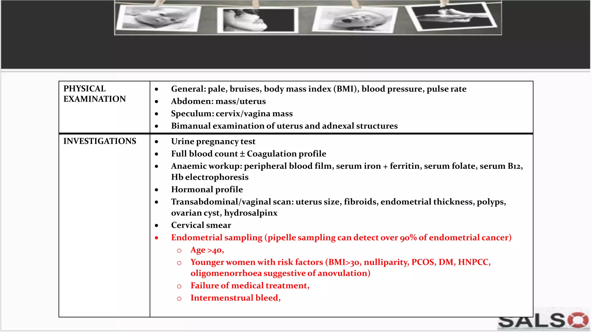 PHYSICAL
EXAMINATION
 General: pale, bruises, body mass index (BMI), blood pressure, pulse rate
 Abdomen: mass/uterus
 Speculum: cervix/vagina mass
 Bimanual examination of uterus and adnexal structures
INVESTIGATIONS  Urine pregnancy test
 Full blood count  Coagulation profile
 Anaemic workup: peripheral blood film, serum iron + ferritin, serum folate, serum B12,
Hb electrophoresis
 Hormonal profile
 Transabdominal/vaginal scan: uterus size, fibroids, endometrial thickness, polyps,
ovarian cyst, hydrosalpinx
 Cervical smear
 Endometrial sampling (pipelle sampling can detect over 90% of endometrial cancer)
o Age >40,
o Younger women with risk factors (BMI>30, nulliparity, PCOS, DM, HNPCC,
oligomenorrhoea suggestive of anovulation)
o Failure of medical treatment,
o Intermenstrual bleed,
 
