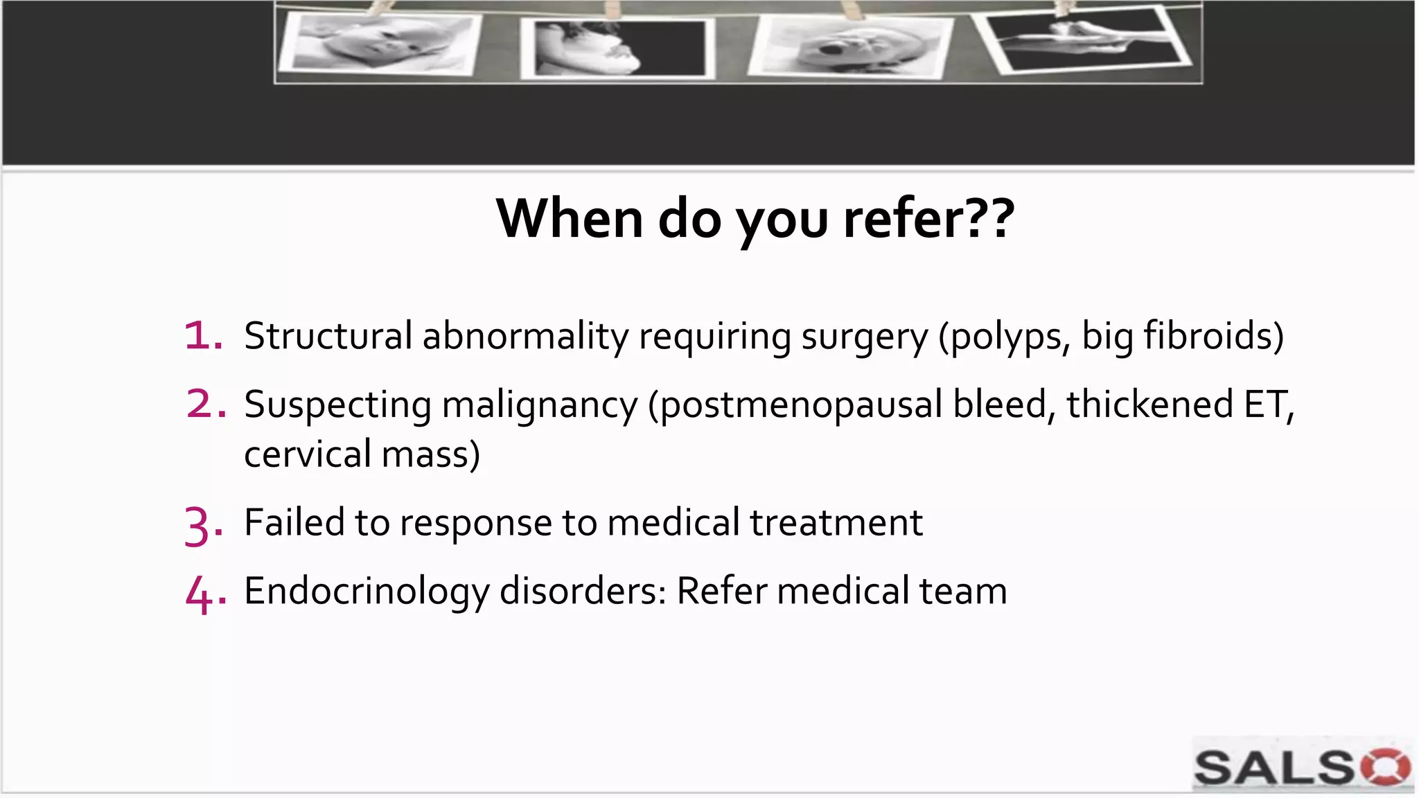 1. Structural abnormality requiring surgery (polyps, big fibroids)
2. Suspecting malignancy (postmenopausal bleed, thickened ET,
cervical mass)
3. Failed to response to medical treatment
4. Endocrinology disorders: Refer medical team
When do you refer??
 