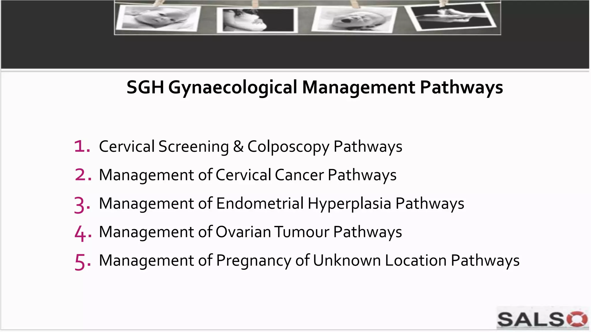 1. Cervical Screening & Colposcopy Pathways
2. Management of Cervical Cancer Pathways
3. Management of Endometrial Hyperplasia Pathways
4. Management of OvarianTumour Pathways
5. Management of Pregnancy of Unknown Location Pathways
SGH Gynaecological Management Pathways
 