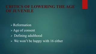 CRITICS OF LOWERING THE AGE
OF JUVENILE
Reformation
Age of consent
 Defining adulthood
 We won’t be happy with 16 either
 