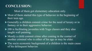 CONCLUSION:
Most of them got elementary education only.
 Most of them started this type of behavior in the beginning of
their teen age.
 Generally a children commit crime for the need of luxury or in
fantasy or in their aggressive behavior.
 JJB is facilitating juveniles with Yoga classes and they also
taught wall painting.
 Mostly a child commit crime after coming in the contact of
another criminal who is either of his age or may be elder.
 The socio economic background of a children is the main cause
of his delinquent behavior.
 