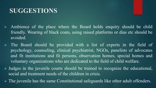 SUGGESTIONS
 Ambience of the place where the Board holds enquiry should be child
friendly. Wearing of black coats, using raised platforms or dias etc should be
avoided.
 The Board should be provided with a list of experts in the field of
psychology, counseling, clinical psychiatrist, NGOs, panelists of advocates
and fit institutions and fit persons, observation homes, special homes and
voluntary organizations who are dedicated to the field of child welfare.
 Judges in the juvenile courts should be trained to recognize the educational,
social and treatment needs of the children in crisis.
 The juvenile has the same Constitutional safeguards like other adult offenders.
 