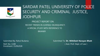 SARDAR PATEL UNIVERSITY OF POLICE
SECURITY AND CRIMINAL JUSTICE,
JODHPUR
PROJECT REPORT ON
RECENT TRENDS IN JUVENILE DELINQUENCY:
A SPECIAL STUDY WITH REFERENCE TO
BIKANER
Submitted By: Rahul Budania Submitted To: Dr. Mithilesh Narayan Bhatt
Roll. No: 1108 ( Asst. Prof. Dept. of Law )
Enrolment: 15/IN/028
 