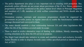  The police department also plays a very important role in ensuring child protection. But,
practically police officials are not aware about provisions of the JJ Act. Hence, awareness
programmes should be conducted at the police station level where in Principal Magistrate
and members of J vJB, members of child welfare committees and NGOs should also be
involved.
 Orientation courses, seminars and awareness programmes should be organized by
government on juvenile justice on regular intervals to enable the functionaries imbibe the
message discussed and conveyed to them.
 The states should establish a clear relationship between JJA and other legislations that
affect the life of the children covered under its scope.
 There is need to evolve alternative ways of dealing with children. Merely renaming the
existing structures as by done the JJA serves no purpose.
 The High Court should take initiative to create and establish more and exclusive Juvenile
Justice Boards in order to dispose Juvenile cases within specified period as intended in J. J.
Act, of 2015.
 