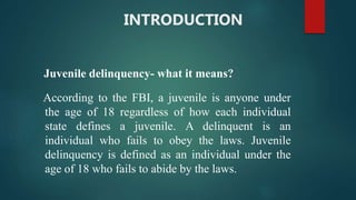 INTRODUCTION
Juvenile delinquency- what it means?
According to the FBI, a juvenile is anyone under
the age of 18 regardless of how each individual
state defines a juvenile. A delinquent is an
individual who fails to obey the laws. Juvenile
delinquency is defined as an individual under the
age of 18 who fails to abide by the laws.
 