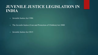 JUVENILE JUSTICE LEGISLATION IN
INDIA
 Juvenile Justice Act 1986
 The Juvenile Justice (Care and Protection of Children) Act 2000
 Juvenile Justice Act 2015
 
