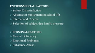 ENVIRONMENTAL FACTORS:
 School Dissatisfaction
 Absence of punishment in school life
 Internet and Cinema
 Selection of subject due family pressure
 PERSONAL FACTORS:
 Mental Deficiency
 Emotional Problems
 Substance Abuse
 