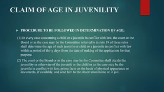 CLAIM OF AGE IN JUVENILITY
 PROCEDURE TO BE FOLLOWED IN DETERMINATION OF AGE:
(1) In every case concerning a child or a juvenile in conflict with law, the court or the
Board or as the case may be the Committee referred to in rule 19 of these rules
shall determine the age of such juvenile or child or a juvenile in conflict with law
within a period of thirty days from the date of making of the application for that
purpose.
(2) The court or the Board or as the case may be the Committee shall decide the
juvenility or otherwise of the juvenile or the child or as the case may be the
juvenile in conflict with law, prima facie on the basis of physical appearance or
documents, if available, and send him to the observation home or in jail.
 