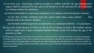 (3) In every case concerning a child or juvenile in conflict with law, the age determination
inquiry shall be conducted by the court or the Board or, as the case may be, the Committee
by seeking evidence by obtaining :-
(a) (i) the matriculation or equivalent certificates, if available; and in the absence whereof;
(ii) the date of birth certificate from the school (other than a play school) first
attended; and in the absence whereof;
(iii) the birth certificate given by a corporation or a municipal authority or a panchayat;
(b) and only in the absence of either (i), (ii) or (iii) of clause (a) above, the medical opinion
will be sought from a duly constituted Medical Board, which will declare the age of the
juvenile or child.
(4) If the age of a juvenile or child or the juvenile in conflict with law is found to be below 18 years on the date
of offence, on the basis of any of the conclusive proof specified in sub-rule (3), the court or the Board or as the
case may be the Committee shall in writing pass an order stating the age and declaring the status of juvenility or
otherwise, for the purpose of the Act and these rules and a copy of the order shall be given to such juvenile or the
person concerned.
 