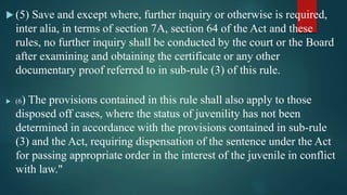  (5) Save and except where, further inquiry or otherwise is required,
inter alia, in terms of section 7A, section 64 of the Act and these
rules, no further inquiry shall be conducted by the court or the Board
after examining and obtaining the certificate or any other
documentary proof referred to in sub-rule (3) of this rule.
 (6) The provisions contained in this rule shall also apply to those
disposed off cases, where the status of juvenility has not been
determined in accordance with the provisions contained in sub-rule
(3) and the Act, requiring dispensation of the sentence under the Act
for passing appropriate order in the interest of the juvenile in conflict
with law."
 
