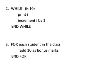 2. WHILE (i<10)
print i
increment i by 1
END WHILE
3. FOR each student in the class
add 10 as bonus marks
END FOR
 