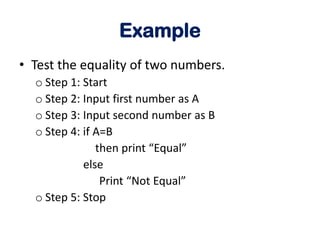 Example
• Test the equality of two numbers.
o Step 1: Start
o Step 2: Input first number as A
o Step 3: Input second number as B
o Step 4: if A=B
then print “Equal”
else
Print “Not Equal”
o Step 5: Stop
 