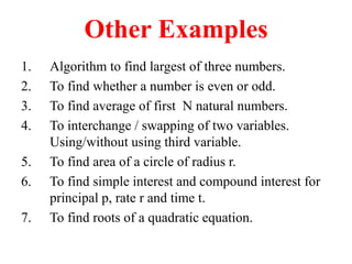 Other Examples
1. Algorithm to find largest of three numbers.
2. To find whether a number is even or odd.
3. To find average of first N natural numbers.
4. To interchange / swapping of two variables.
Using/without using third variable.
5. To find area of a circle of radius r.
6. To find simple interest and compound interest for
principal p, rate r and time t.
7. To find roots of a quadratic equation.
 