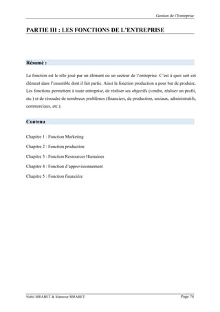 Gestion de l’Entreprise
Nabil MRABET & Mansour MRABET Page 74
PARTIE III : LES FONCTIONS DE L’ENTREPRISE
Résumé :
La fonction est le rôle joué par un élément ou un secteur de l’entreprise. C’est à quoi sert cet
élément dans l’ensemble dont il fait partie. Ainsi la fonction production a pour but de produire.
Les fonctions permettent à toute entreprise, de réaliser ses objectifs (vendre, réaliser un profit,
etc.) et de résoudre de nombreux problèmes (financiers, de production, sociaux, administratifs,
commerciaux, etc.).
Contenu
Chapitre 1 : Fonction Marketing
Chapitre 2 : Fonction production
Chapitre 3 : Fonction Ressources Humaines
Chapitre 4 : Fonction d’approvisionnement
Chapitre 5 : Fonction financière
 