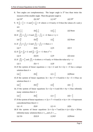 4. Pair of Linear Equations in two Variables
Page 4
8. Two angles are complementary. The larger angle is less than twice the
measure of the smaller angle. Then the greater angle is
(a) (b) (c) (d)
9. If and where and then the values of and
are
(a) (b) (c) (d) None
10. If and then
(a) (b) (c) (d) None
11. If and then
(a) (b) (c) (d) 4
12. If and then
(a) (b) (c) (d) none
13. If and where and then the value of
(a) (b) (c) (d) 2
14. If the system of linear equations and has a unique
solution then
(a) (b) (c) (d)None
15. If the system of linear equations and has no
solution then
(a) (b) (c) (d)
16. If the system of linear equations and has infinitely
many solutions then
(a) (b) (c) (d)
17. If the system of linear equations and represent
coincidental lines then
(a) (b) (c) (d)6
18. If the system of linear equations and has
infinitely many solutions then ___and
(a) (b) (c) (d)None
 