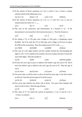 4. Pair of Linear Equations in two Variables
Page 5
19. If the system of linear equations and have a unique
solution which of the following is true
(a) (b) (c) (d)None
20. If the system of linear equations and has no
solution then the value of
(a) (b) (c) (d)-6
21. The sum of the numerator and denominator of a fraction is 12. If the
denominator is increased by 3, the fraction becomes . Then the fraction is
(a) (b) (c) (d)
22. On selling a T.V. at 5% gain and a fridge at 10% gain, a shopkeeper gains
Rs.2000. But if he sells the T.V at 10% gain and a fridge at 5% loss, he gains
Rs.1500 on the transaction. Then the original price of T.V. is Rs. _______
(a) (b)25000 (c) (d)None
23. The sum of a two digit number and the number formed by interchanging the
digits is 132. If 12 is added to the number, the new number becomes 5 times the
sum of the digits. Then the number is
(a) 8 (b) (c) (d)both (a)&(b)
24. If twice the son’s age in years is added to the father’s age the sum is . But if
twice the father’s age is added to the son’s age the sum is . Then the age of
son is
(a) 10 years (b)15 years (c) years (d) None
25. Ten years later, A will be twice as old as B and five years ago, A was three times
as old as B. then the present ages of A and B in years
(a) 50, 20 (b)40,30 (c) (d) None
26. Five years ago, Kamala was thrice old as Sonia. Ten years later, Kamala will
twice as old as Sonia. Then the age of Sonia
(a) 35 (b) 30 (c) (d) 20
27. The value of for which the system of equations and
has no solution
(a) (b) (c) (d)none
 