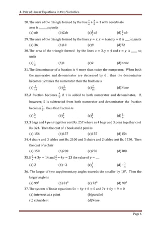 4. Pair of Linear Equations in two Variables
Page 6
28. The area of the triangle formed by the line with coordinate
axes is _______sq units
(a) (b)2ab (c) (d)
29. The area of the triangle formed by the lines and is ____ sq units
(a) (b) (c) (d)72
30. The area of the triangle formed by the lines and is _____ sq
units
(a) (b) (c) (d)None
31. The denominator of a fraction is 4 more than twice the numerator. When both
the numerator and denominator are decreased by 6 , then the denominator
becomes 12 times the numerator then the fraction is
(a) (b) (c) (d)None
32. A fraction becomes if 1 is added to both numerator and denominator. If,
however, 5 is subtracted from both numerator and denominator the fraction
becomes . then that fraction is
(a) (b) (c) (d)
33. 3 bags and 4 pens together cost Rs. 257 where as 4 bags and 3 pens together cost
Rs. 324. Then the cost of 1 book and 2 pens is
(a) (b) (c) (d)154
34. 4 chairs and 3 tables cost Rs. 2100 and 5 chairs and 2 tables cost Rs. 1750. Then
the cost of a chair
(a) (b) (c) (d)300
35. If and the value of
(a) (b) (c) (d)
36. The larger of two supplementary angles exceeds the smaller by . Then the
larger angle is
(a) (b) (c) (d)
37. The system of linear equations and
(a) intersect at a point (b)parallel
(c) coincident (d)None
 