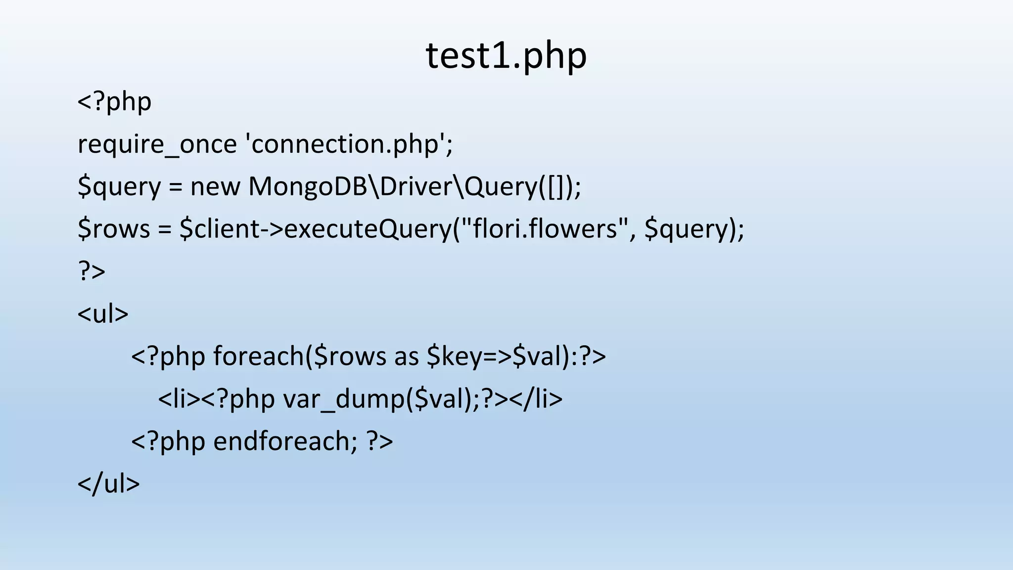 test1.php <?php require_once 'connection.php'; $query = new MongoDBDriverQuery([]); $rows = $client->executeQuery("flori.flowers", $query); ?> <ul> <?php foreach($rows as $key=>$val):?> <li><?php var_dump($val);?></li> <?php endforeach; ?> </ul> 