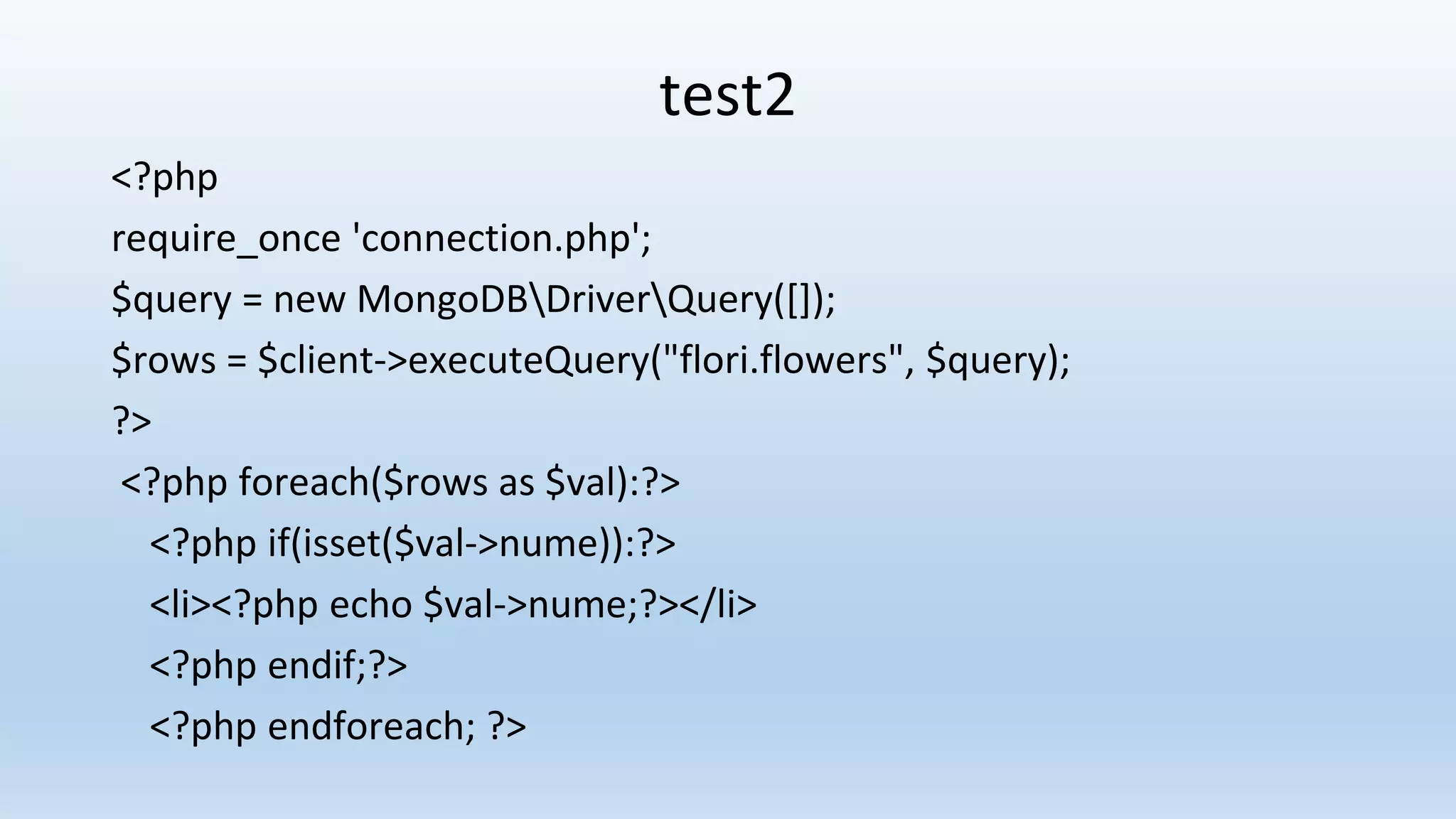 test2 <?php require_once 'connection.php'; $query = new MongoDBDriverQuery([]); $rows = $client->executeQuery("flori.flowers", $query); ?> <?php foreach($rows as $val):?> <?php if(isset($val->nume)):?> <li><?php echo $val->nume;?></li> <?php endif;?> <?php endforeach; ?> 