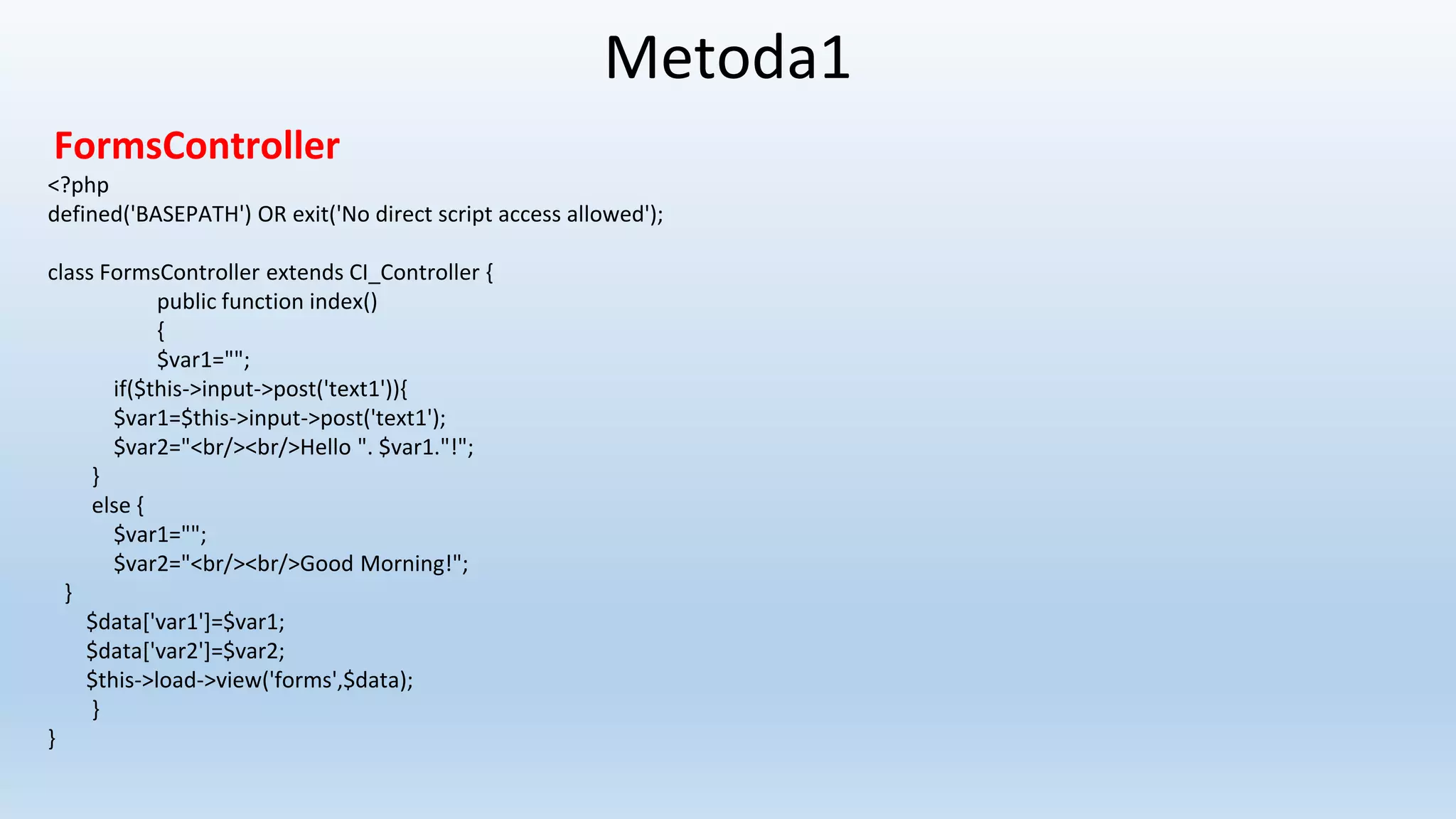 Metoda1
FormsController
<?php
defined('BASEPATH') OR exit('No direct script access allowed');
class FormsController extends CI_Controller {
public function index()
{
$var1="";
if($this->input->post('text1')){
$var1=$this->input->post('text1');
$var2="<br/><br/>Hello ". $var1."!";
}
else {
$var1="";
$var2="<br/><br/>Good Morning!";
}
$data['var1']=$var1;
$data['var2']=$var2;
$this->load->view('forms',$data);
}
}
 