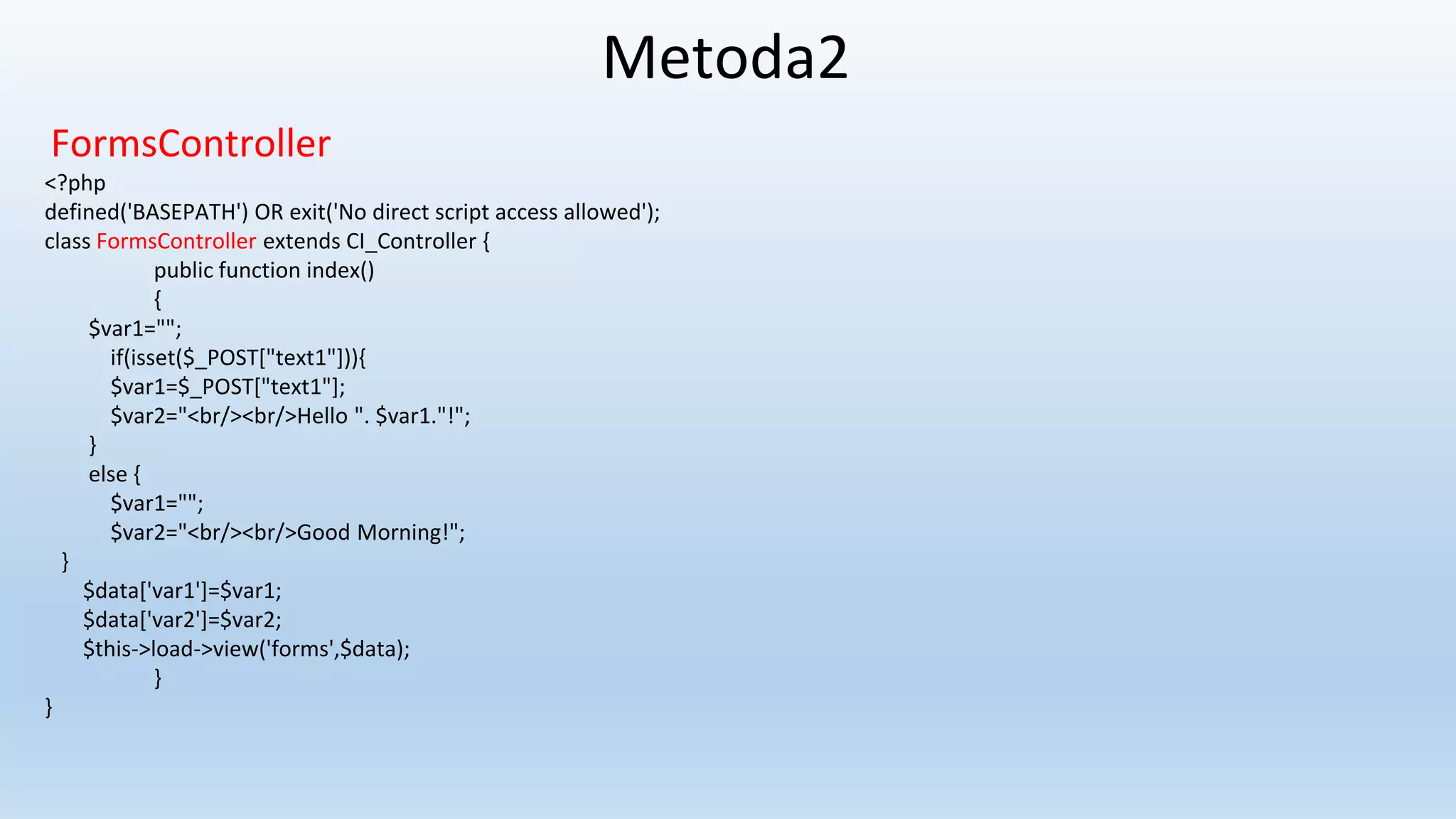 Metoda2
FormsController
<?php
defined('BASEPATH') OR exit('No direct script access allowed');
class FormsController extends CI_Controller {
public function index()
{
$var1="";
if(isset($_POST["text1"])){
$var1=$_POST["text1"];
$var2="<br/><br/>Hello ". $var1."!";
}
else {
$var1="";
$var2="<br/><br/>Good Morning!";
}
$data['var1']=$var1;
$data['var2']=$var2;
$this->load->view('forms',$data);
}
}
 