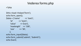 Vederea forms.php
<?php
$this->load->helper('form');
echo form_open();
$data = ['name' => 'text1',
'id' => 'text1',
'value' => $var1,
'maxlength' => '100',
'size' => '30',
];
echo form_input($data);
echo form_submit('submit', 'Submit!');
echo $var2;
 
