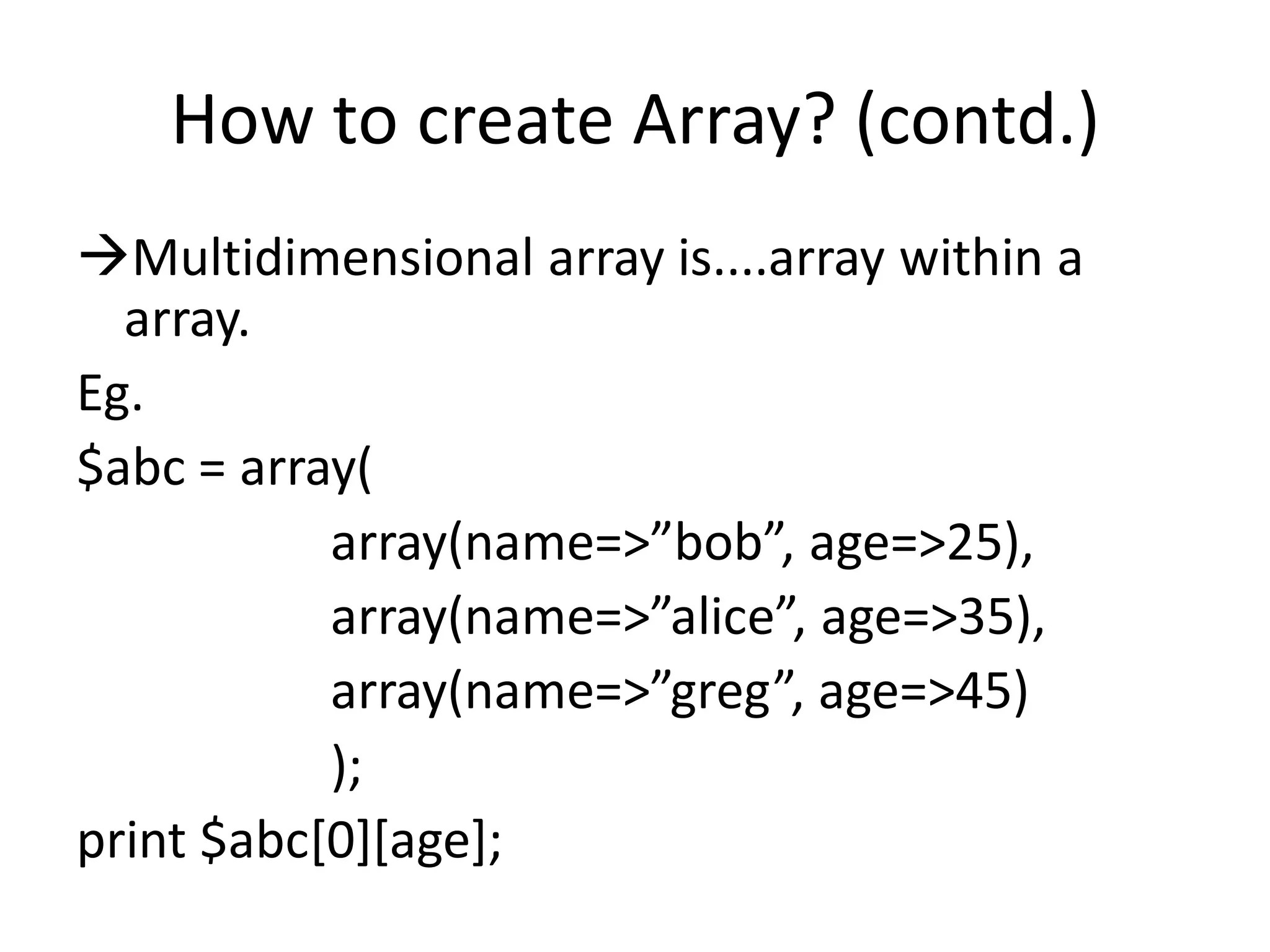 How to create Array? (contd.)
Multidimensional array is....array within a
array.
Eg.
$abc = array(
array(name=>”bob”, age=>25),
array(name=>”alice”, age=>35),
array(name=>”greg”, age=>45)
);
print $abc[0][age];
 
