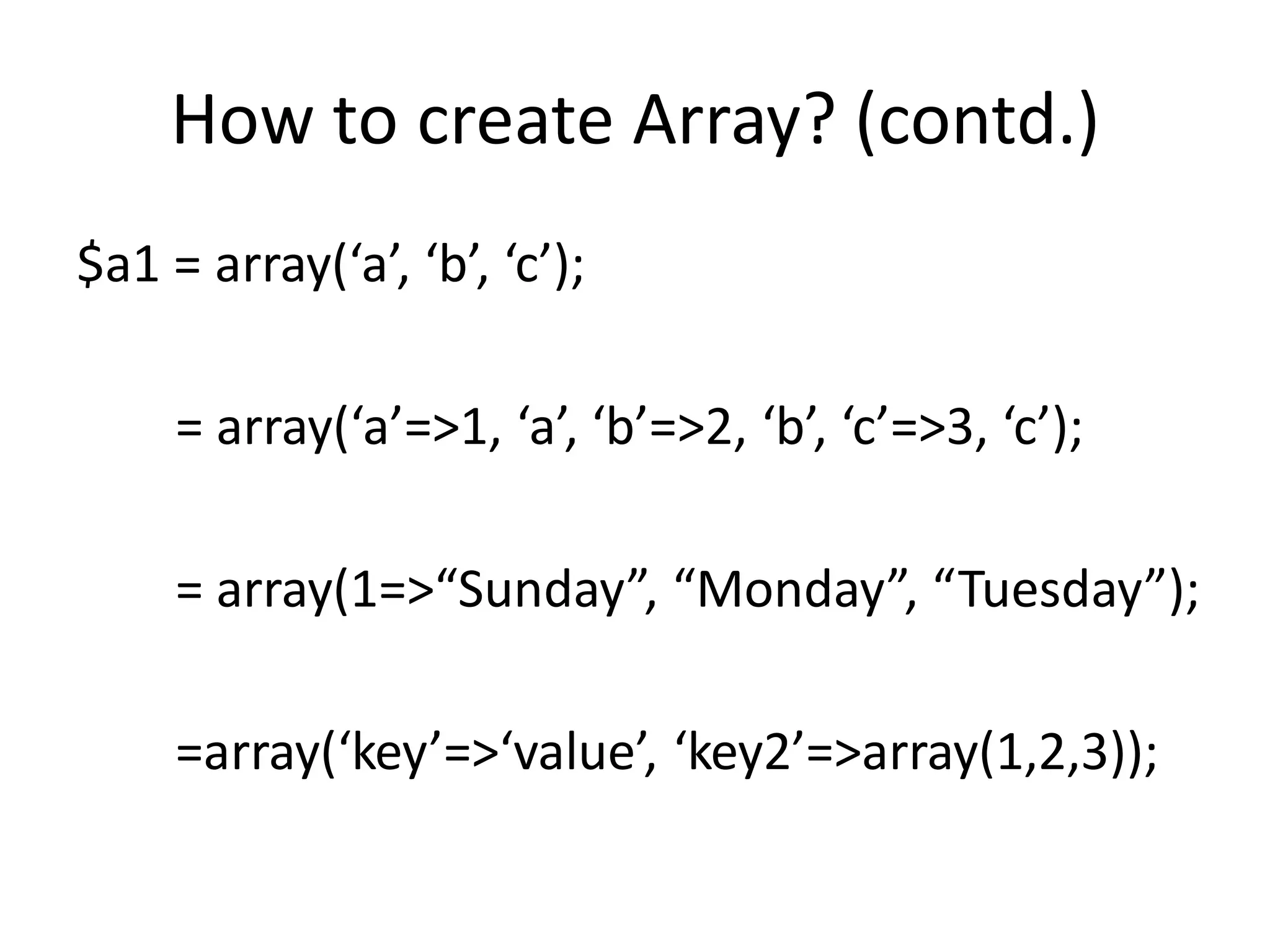 How to create Array? (contd.)
$a1 = array(‘a’, ‘b’, ‘c’);
= array(‘a’=>1, ‘a’, ‘b’=>2, ‘b’, ‘c’=>3, ‘c’);
= array(1=>“Sunday”, “Monday”, “Tuesday”);
=array(‘key’=>‘value’, ‘key2’=>array(1,2,3));
 
