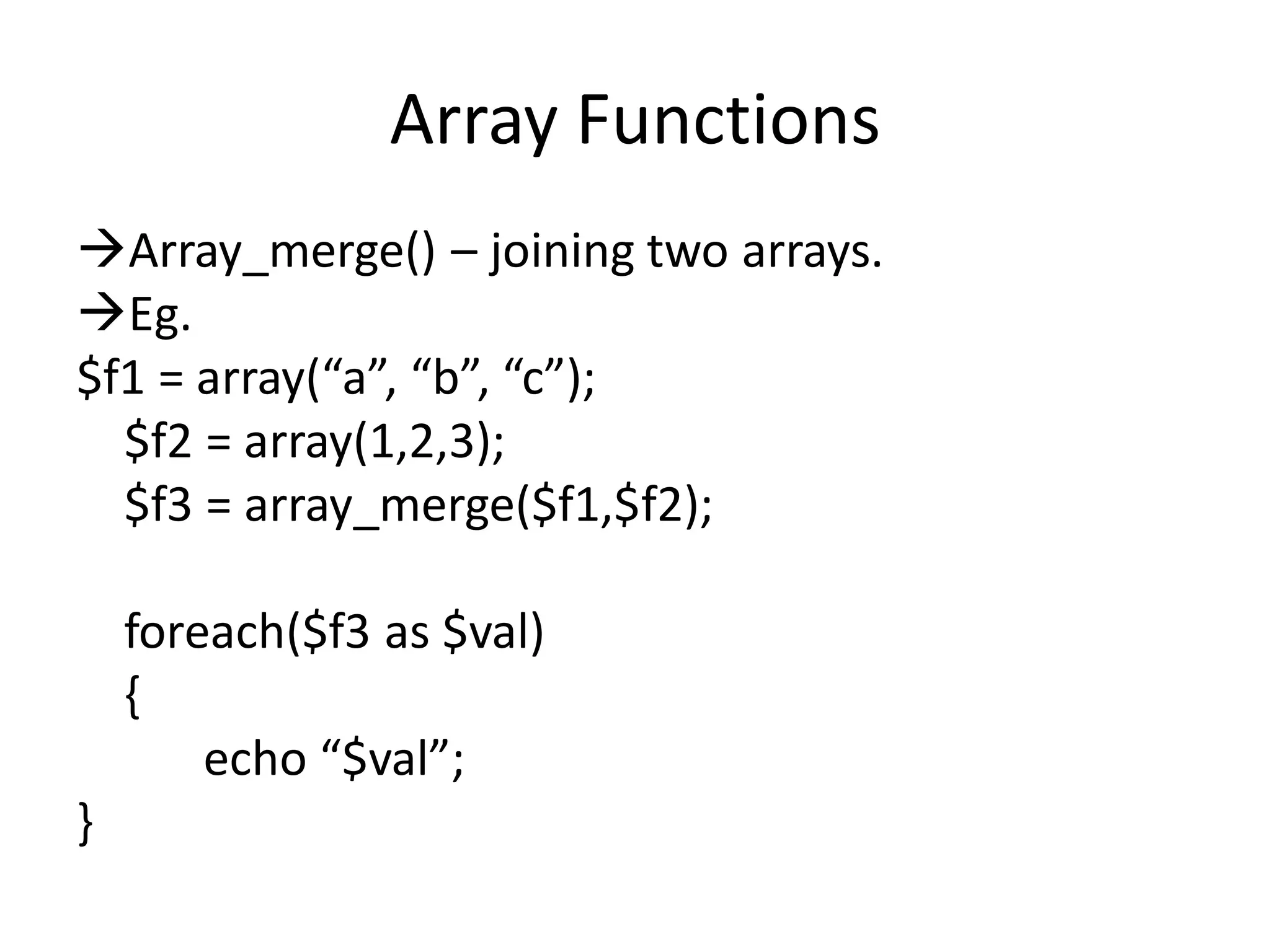 Array Functions
Array_merge() – joining two arrays.
Eg.
$f1 = array(“a”, “b”, “c”);
$f2 = array(1,2,3);
$f3 = array_merge($f1,$f2);
foreach($f3 as $val)
{
echo “$val”;
}
 